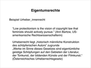 Eigentumsrechte
Beispiel Urheber_innenrecht!
!

“Low protectionism is the vision of copyright law that
feminists should actively pursue.” (Ann Bartow, USamerikanische Rechtswissenschafterin)!
!

Urheberrecht liegt „historisch männliche Konstruktion
des schöpferischen Autors“ zugrunde!
„Werke im Sinne dieses Gesetzes sind eigentümliche
geistige Schöpfungen auf den Gebieten der Literatur,
der Tonkunst, der bildenden Künste und der Filmkunst.“
(Österreichisches Urheberrechtsgesetz)

 