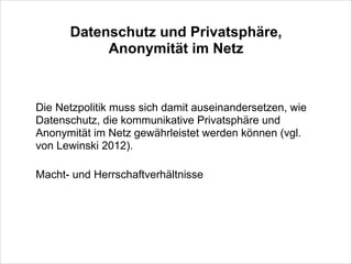 Datenschutz und Privatsphäre,
Anonymität im Netz
!

Die Netzpolitik muss sich damit auseinandersetzen, wie
Datenschutz, die kommunikative Privatsphäre und
Anonymität im Netz gewährleistet werden können (vgl.
von Lewinski 2012).
!

Macht- und Herrschaftverhältnisse

 