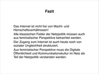 Fazit

Das Internet ist nicht frei von Macht- und
Herrschaftsverhältnissen!!
Alle klassischen Felder der Netzpolitik müssen auch
aus feministischer Perspektive betrachtet werden.!
Der Zugang zum Internet ist auch heute noch von
sozialer Ungleichheit strukturiert. !
Aus feministischer Perspektive muss die Digitale
Öffentlichkeit und Kommunikationskultur im Netz als
Teil der Netzpolitik verstanden werden.

 