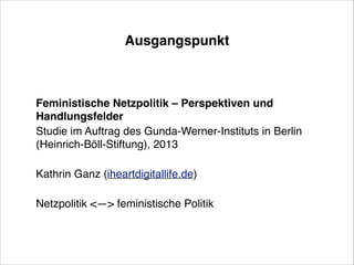 Ausgangspunkt

Feministische Netzpolitik – Perspektiven und
Handlungsfelder !
Studie im Auftrag des Gunda-Werner-Instituts in Berlin
(Heinrich-Böll-Stiftung), 2013!
!

Kathrin Ganz (iheartdigitallife.de)!
!

Netzpolitik <—> feministische Politik

 