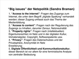 “Big issues” der Netzpolitik (Sandra Braman)
1. “Access to the internet”: Fragen des Zugangs zum
Internet, die unter dem Begriff „digitale Spaltung“ verhandelt
werden; dieser Zugang umfasst auch das Thema der  !
Medienbildung  !
2. “Access to content”: Fragen nach der Regulierung des
Zugangs zu Inhalten, darunter Zensur, Netzneutraltät  !
3. “Property rights”: Fragen nach (intellektuellen)
Eigentumsrechten im Netz und in der digitalen Kultur,
Immaterialgüter, Copyright, Softwarepatente usw.!
4. “Privacy”: Fragen des Datenschutzes und der
Privatsphäre, Anonymität im Netz!
Erweiterung:!
5. Digitale Öffentlichkeit und Kommunikationskultur,
dieser Bereich ist vor allem für eine feministische Analyse
von zentraler Bedeutung 

 