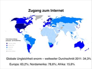Zugang zum Internet

Globale Ungleichheit enorm – weltweiter Durchschnitt 2011: 34,3%!
Europa: 63,2%; Nordamerika: 78,6%; Afrika: 15,6%!

 