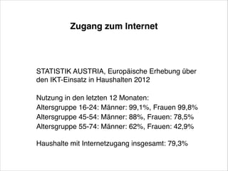 Zugang zum Internet

STATISTIK AUSTRIA, Europäische Erhebung über
den IKT-Einsatz in Haushalten 2012!
 
Nutzung in den letzten 12 Monaten:!
Altersgruppe 16-24: Männer: 99,1%, Frauen 99,8%!
Altersgruppe 45-54: Männer: 88%, Frauen: 78,5%  !
Altersgruppe 55-74: Männer: 62%, Frauen: 42,9%!
                    !
Haushalte mit Internetzugang insgesamt: 79,3%

 