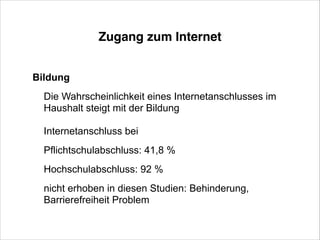 Zugang zum Internet
Bildung
Die Wahrscheinlichkeit eines Internetanschlusses im
Haushalt steigt mit der Bildung
!

Internetanschluss bei
Pflichtschulabschluss: 41,8 %
Hochschulabschluss: 92 %
nicht erhoben in diesen Studien: Behinderung,
Barrierefreiheit Problem

 