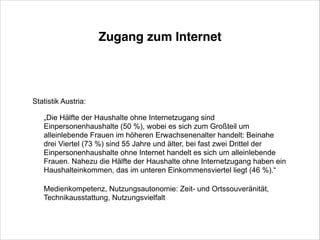Zugang zum Internet

Statistik Austria:
„Die Hälfte der Haushalte ohne Internetzugang sind
Einpersonenhaushalte (50 %), wobei es sich zum Großteil um
alleinlebende Frauen im höheren Erwachsenenalter handelt: Beinahe
drei Viertel (73 %) sind 55 Jahre und älter, bei fast zwei Drittel der
Einpersonenhaushalte ohne Internet handelt es sich um alleinlebende
Frauen. Nahezu die Hälfte der Haushalte ohne Internetzugang haben ein
Haushalteinkommen, das im unteren Einkommensviertel liegt (46 %).“
!
Medienkompetenz, Nutzungsautonomie: Zeit- und Ortssouveränität,
Technikausstattung, Nutzungsvielfalt

 