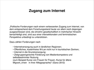 Zugang zum Internet

„Politische Forderungen nach einem verbesserten Zugang zum Internet, von
dem entsprechend dem Forschungsstand heute vor allem noch diejenigen 
ausgeschlossen sind, die ohnehin gesellschaftlich in mehrfacher Hinsicht
benachteiligt sind, sind aus einer intersektionalen und feministischen
Perspektive unbedingt zu unterstützen.!
Dazu zählen Forderungen nach!
• Internetversorgung auch in ländlichen Regionen;!
• Öffentliches, kostenfreies W-Lan nicht nur in touristischen Zentren;!
• Internet in die Grundversorgung; !
• Zielgruppengerechte Förderung von Medienkompetenz und 
selbstbestimmter Nutzung  !
(zum Beispiel Kurse von Frauen für Frauen, Kurse für ältere
Migrant_innen  in ihrer Alltagssprache)" (Ganz 2012)

 