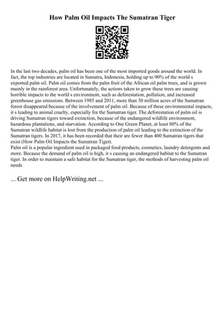 How Palm Oil Impacts The Sumatran Tiger
In the last two decades, palm oil has been one of the most imported goods around the world. In
fact, the top industries are located in Sumatra, Indonesia, holding up to 90% of the world s
exported palm oil. Palm oil comes from the palm fruit of the African oil palm trees, and is grown
mainly in the rainforest area. Unfortunately, the actions taken to grow these trees are causing
horrible impacts to the world s environment, such as deforestation, pollution, and increased
greenhouse gas emissions. Between 1985 and 2011, more than 30 million acres of the Sumatran
forest disappeared because of the involvement of palm oil. Because of these environmental impacts,
it s leading to animal cruelty, especially for the Sumatran tiger. The deforestation of palm oil is
driving Sumatran tigers toward extinction, because of the endangered wildlife environment,
hazardous plantations, and starvation. According to One Green Planet, at least 80% of the
Sumatran wildlife habitat is lost from the production of palm oil leading to the extinction of the
Sumatran tigers. In 2017, it has been recorded that their are fewer than 400 Sumatran tigers that
exist (How Palm Oil Impacts the Sumatran Tiger).
Palm oil is a popular ingredient used in packaged food products, cosmetics, laundry detergents and
more. Because the demand of palm oil is high, it s causing an endangered habitat to the Sumatran
tiger. In order to maintain a safe habitat for the Sumatran tiger, the methods of harvesting palm oil
needs
... Get more on HelpWriting.net ...
 