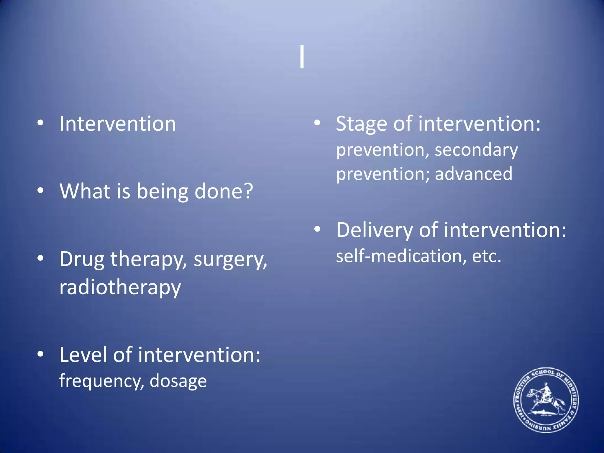 IInterventionWhat is being done?Drug therapy, surgery, radiotherapyLevel of intervention: frequency, dosageStage of intervention: prevention, secondary prevention; advancedDelivery of intervention: self-medication, etc.