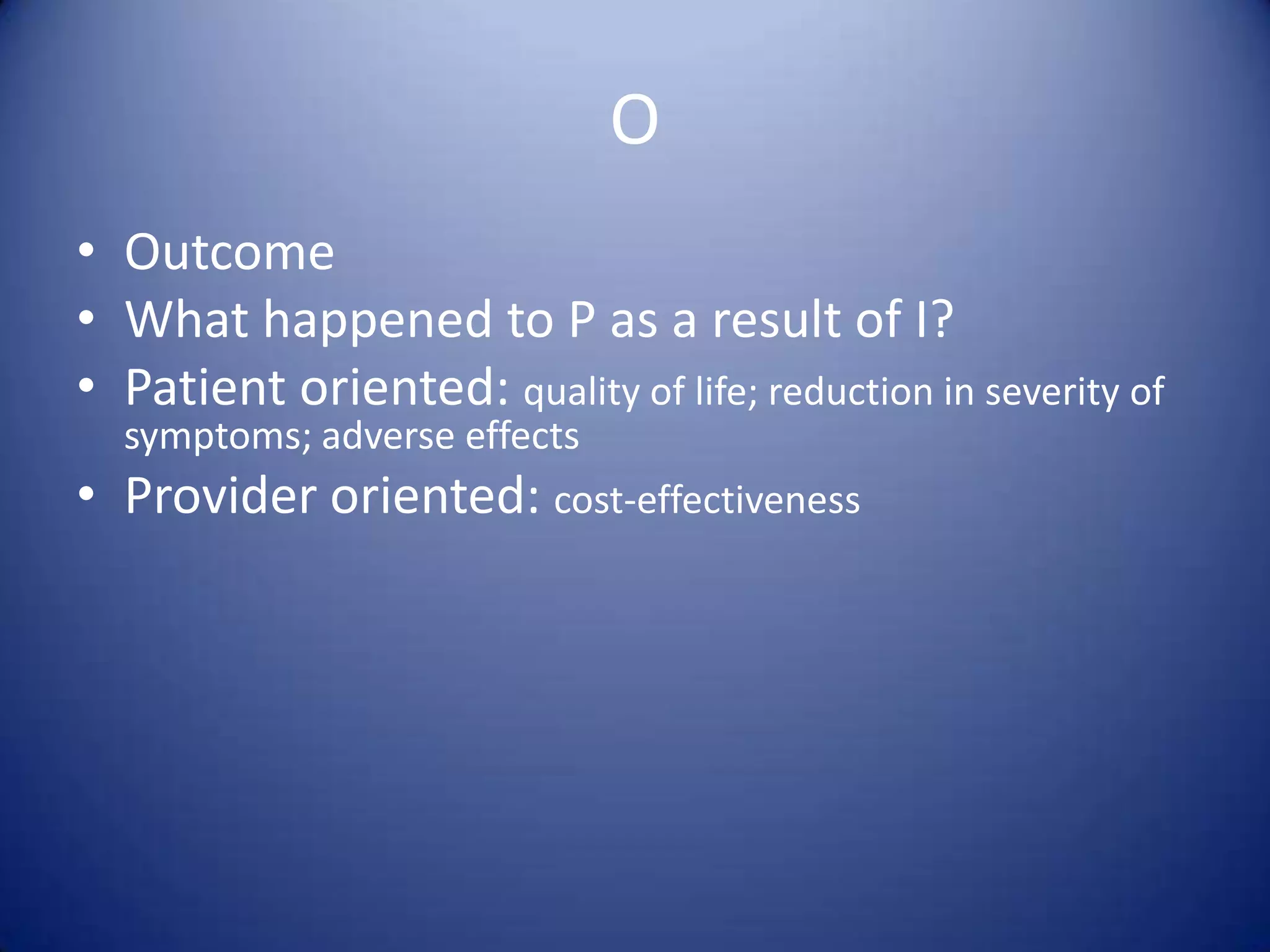 OOutcomeWhat happened to P as a result of I?Patient oriented: quality of life; reduction in severity of symptoms; adverse effectsProvider oriented: cost-effectiveness