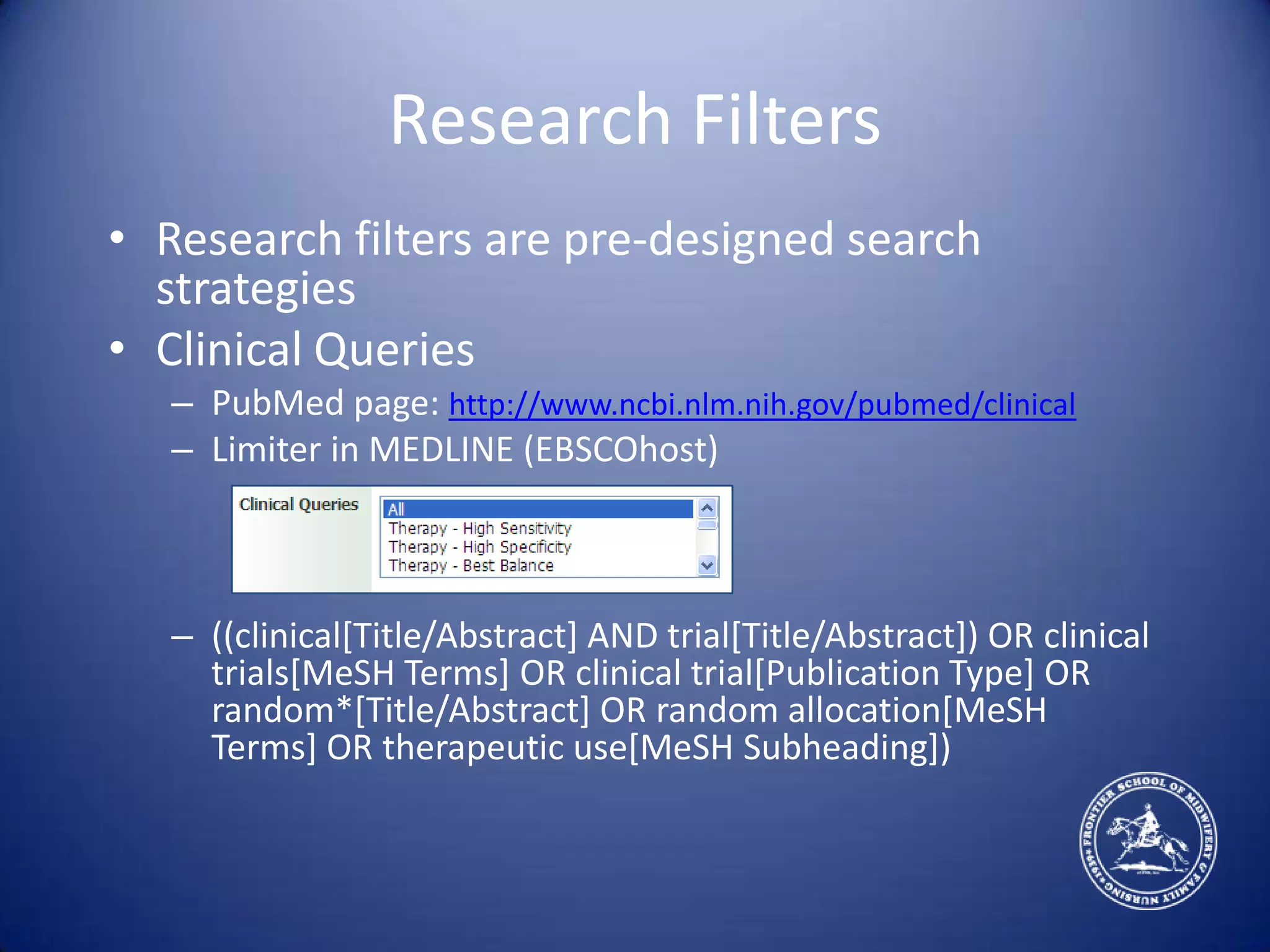 Research FiltersResearch filters are pre-designed search strategiesClinical QueriesPubMed page: http://www.ncbi.nlm.nih.gov/pubmed/clinicalLimiter in MEDLINE (EBSCOhost)((clinical[Title/Abstract] AND trial[Title/Abstract]) OR clinical trials[MeSH Terms] OR clinical trial[Publication Type] OR random*[Title/Abstract] OR random allocation[MeSH Terms] OR therapeutic use[MeSH Subheading])