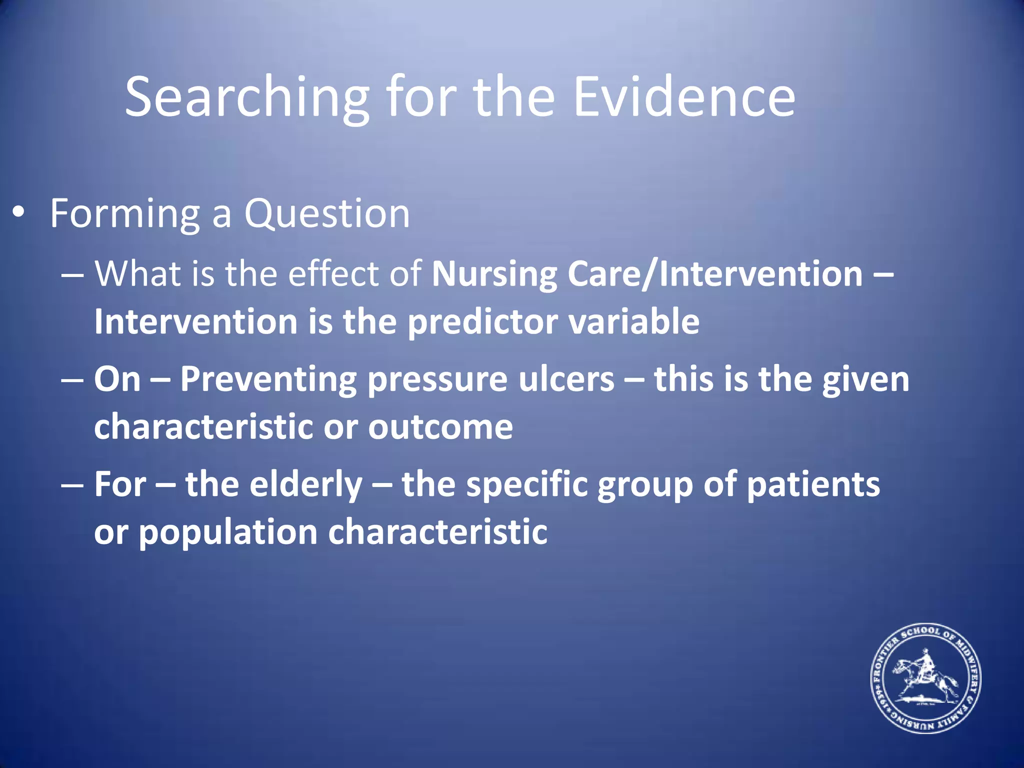 Searching for the EvidenceForming a QuestionWhat is the effect of Nursing Care/Intervention –Intervention is the predictor variableOn – Preventing pressure ulcers – this is the given characteristic or outcomeFor – the elderly – the specific group of patients or population characteristic
