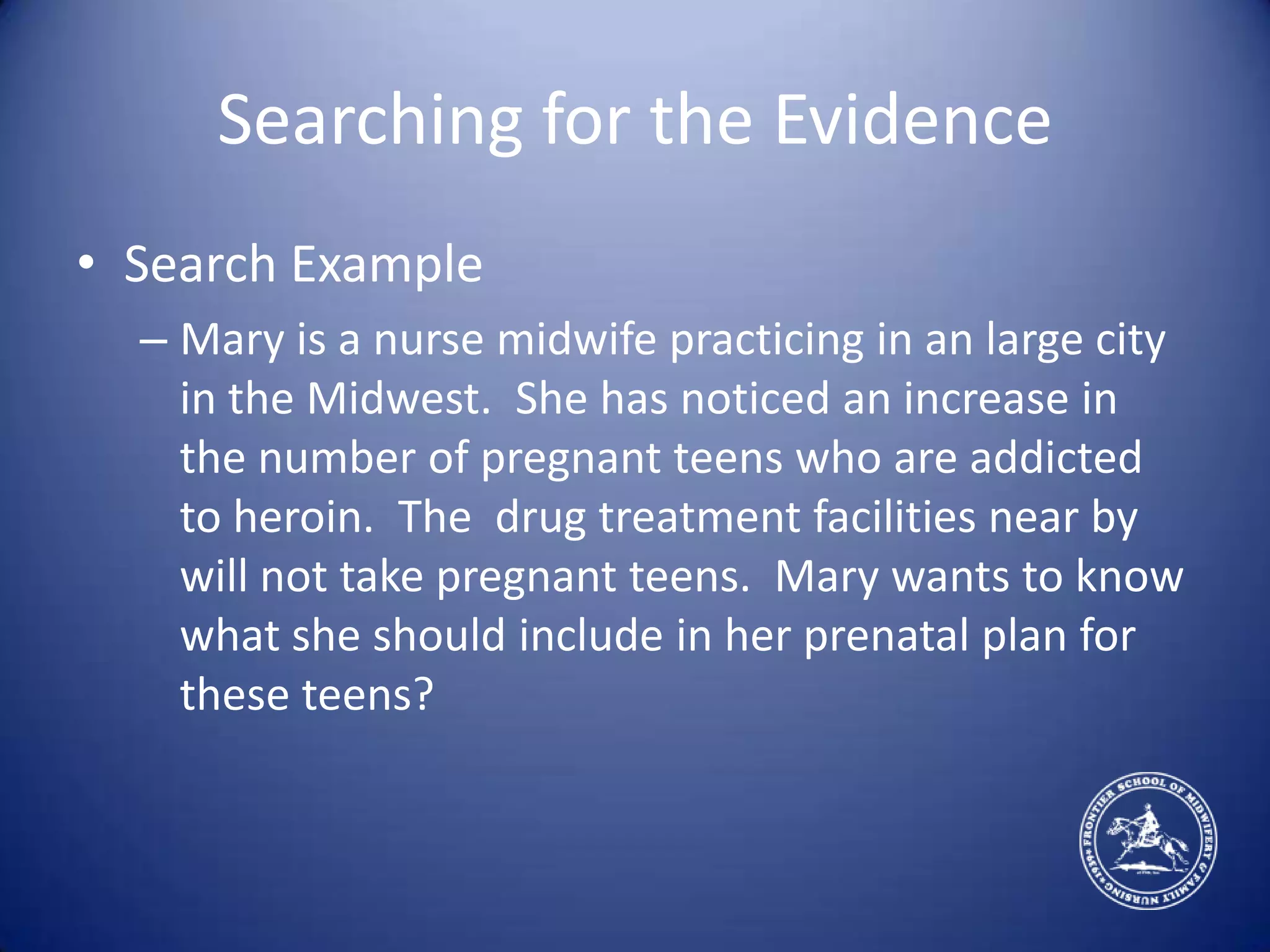 Searching for the EvidenceSearch ExampleMary is a nurse midwife practicing in an large city in the Midwest.  She has noticed an increase in the number of pregnant teens who are addicted to heroin.  The  drug treatment facilities near by will not take pregnant teens.  Mary wants to know what she should include in her prenatal plan for these teens?