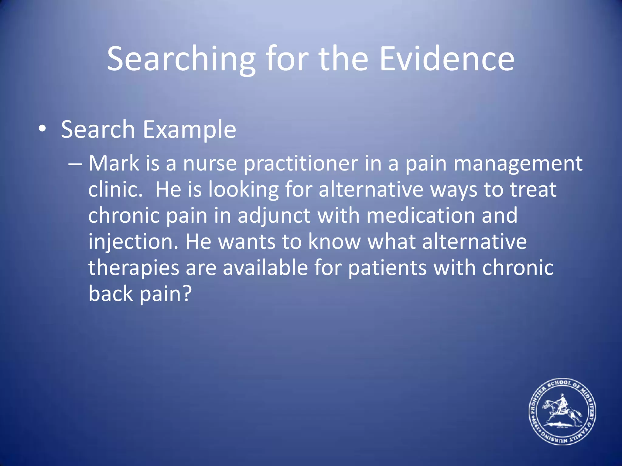 Searching for the EvidenceSearch ExampleMark is a nurse practitioner in a pain management clinic.  He is looking for alternative ways to treat chronic pain in adjunct with medication and injection. He wants to know what alternative therapies are available for patients with chronic back pain?