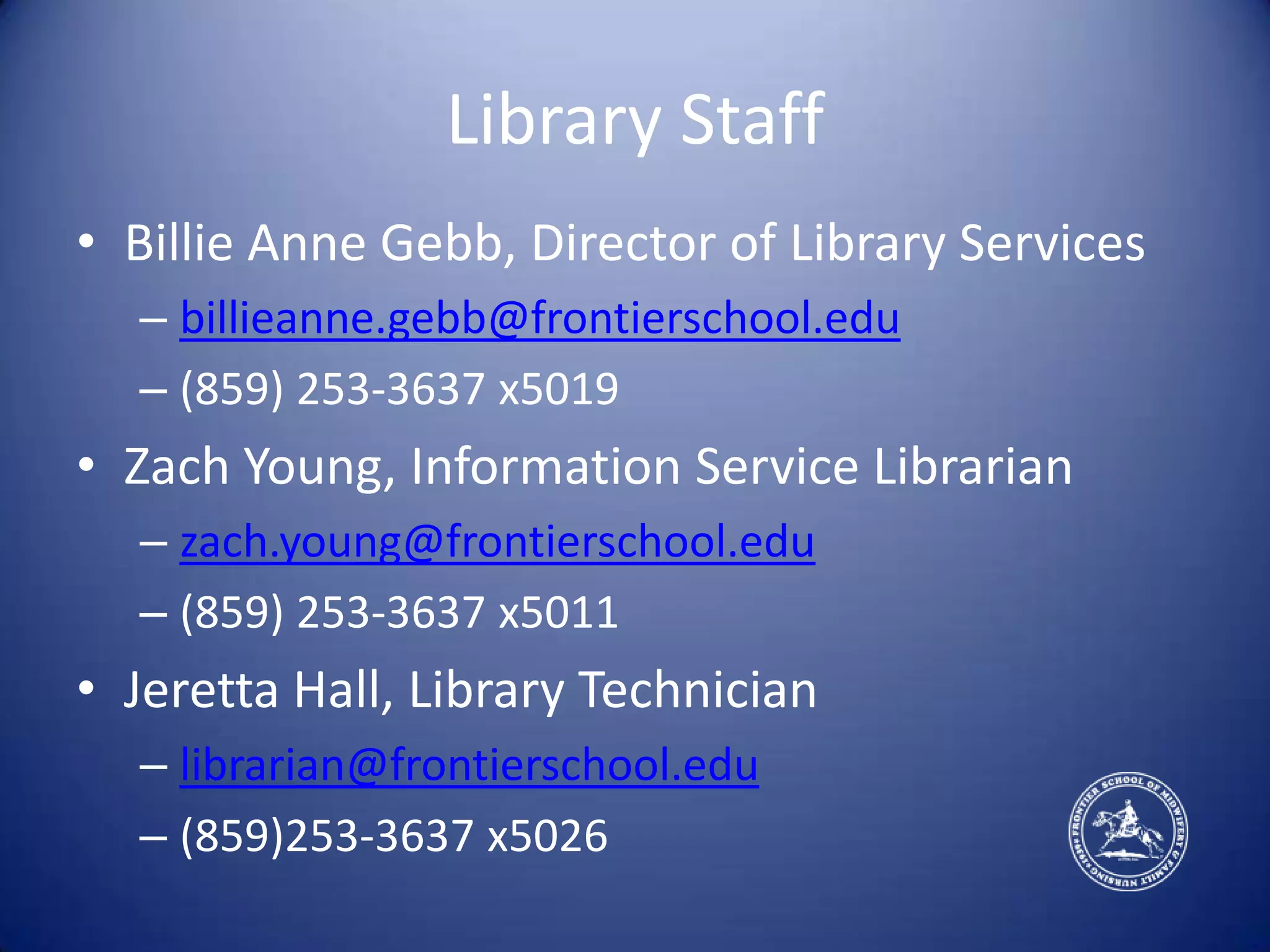 Library StaffBillie Anne Gebb, Director of Library Servicesbillieanne.gebb@frontierschool.edu(859) 253-3637 x5019Zach Young, Information Service Librarianzach.young@frontierschool.edu(859) 253-3637 x5011Jeretta Hall, Library Technicianlibrarian@frontierschool.edu(859)253-3637 x5026