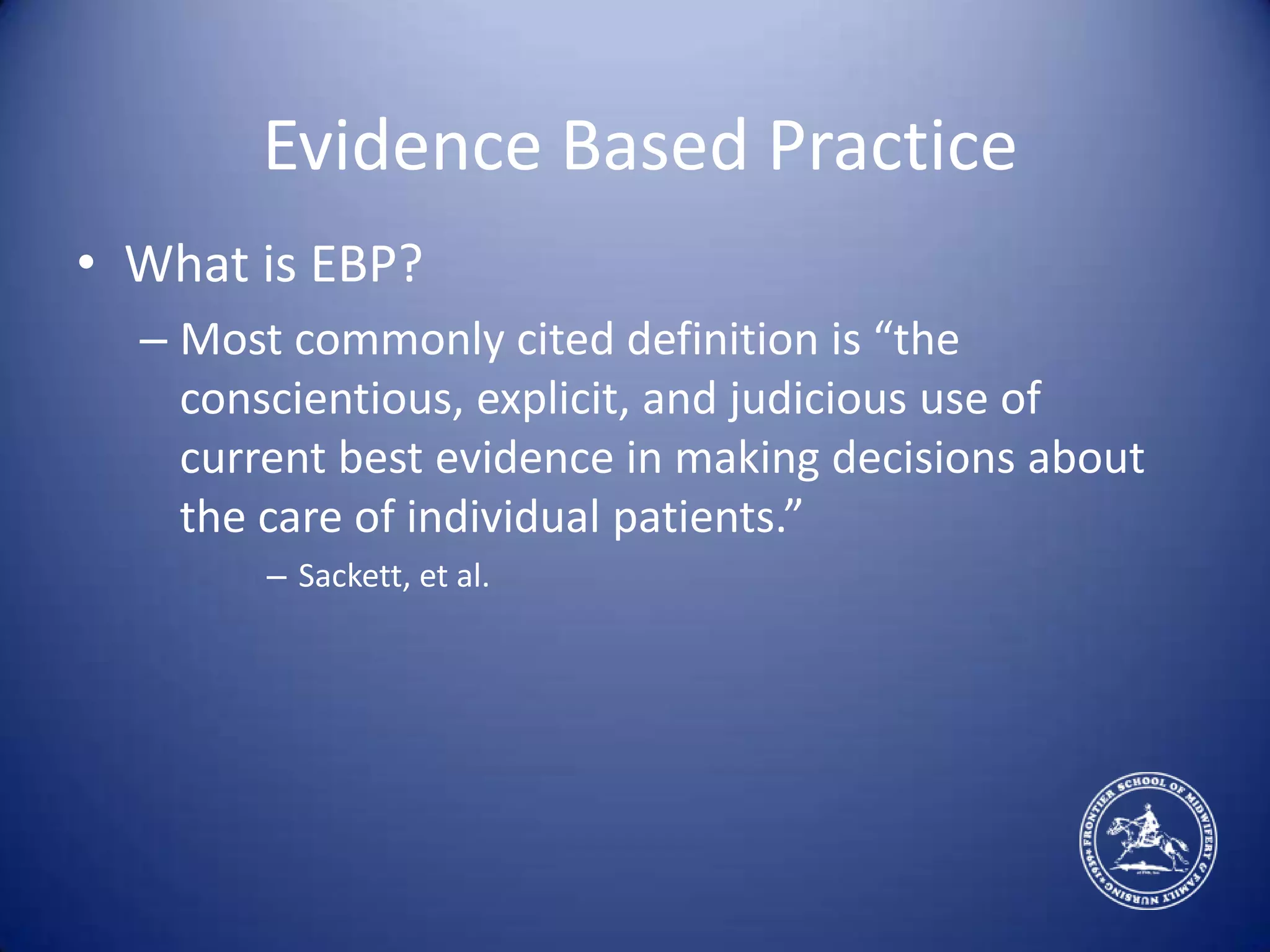 Evidence Based PracticeWhat is EBP?Most commonly cited definition is “the conscientious, explicit, and judicious use of current best evidence in making decisions about the care of individual patients.”Sackett, et al.