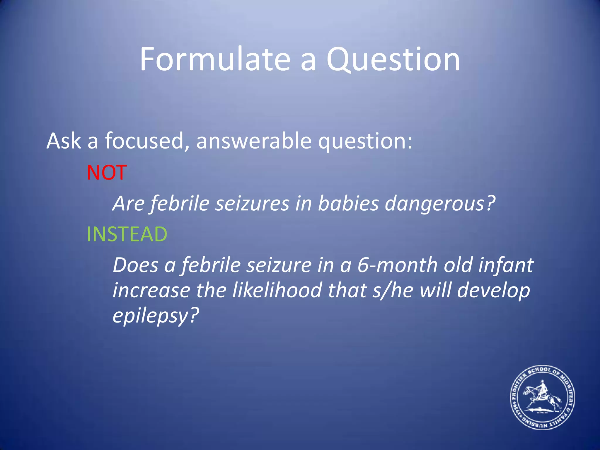 Formulate a QuestionAsk a focused, answerable question:	NOTAre febrile seizures in babies dangerous?INSTEADDoes a febrile seizure in a 6-month old infant increase the likelihood that s/he will develop epilepsy?