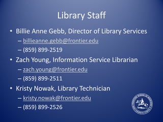 Library Staff
• Billie Anne Gebb, Director of Library Services
  – billieanne.gebb@frontier.edu
  – (859) 899-2519
• Zach Young, Information Service Librarian
  – zach.young@frontier.edu
  – (859) 899-2511
• Kristy Nowak, Library Technician
  – kristy.nowak@frontier.edu
  – (859) 899-2526
 