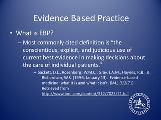 Evidence Based Practice
• What is EBP?
  – Most commonly cited definition is “the
    conscientious, explicit, and judicious use of
    current best evidence in making decisions about
    the care of individual patients.”
        – Sackett, D.L., Rosenberg, W.M.C., Gray, J.A.M., Haynes, R.B., &
            Richardson, W.S. (1996, January 13). Evidence-based
            medicine: what it is and what it isn’t. BMJ, 312(71).
            Retrieved from
            http://www.bmj.com/content/312/7023/71.full
 