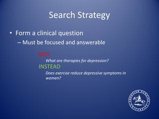 Search Strategy
• Form a clinical question
  – Must be focused and answerable
          NOT
            What are therapies for depression?
          INSTEAD
            Does exercise reduce depressive symptoms in
            women?
 