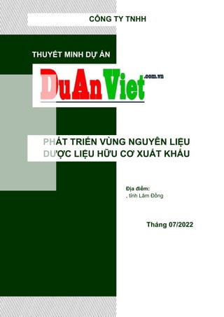 THUYẾT MINH DỰ ÁN
PHÁT TRIỂN VÙNG NGUYÊN LIỆU
DƯỢC LIỆU HỮU CƠ XUẤT KHẨU
Tháng 07/2022
CÔNG TY TNHH
Địa điểm:
, tỉnh Lâm Đồng
 