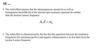  The solid effect is characterized by the fact that the separation between the irradiation
frequencies for maximum positive and negative enhancements is no less than twice the
nuclear Larmor frequency
 The solid effect requires that the inhomogeneous spread (∆) as well as
homogenous linewidth (δ) of the electron spin resonance spectrum be smaller
than the nuclear Larmor frequency:
SE ...
 