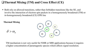 TM mechanism is not very useful for NMR or MRI applications because it requires
a higher concentration of paramagnetic species which affects signal resolution.
 Both rely on allowed transitions, rather than forbidden transitions like the SE, and
involve the interaction of electron spin packets in a homogeneously broadened (TM) or
in-homogeneously broadened (CE) EPR line
Thermal Mixing (TM) and Cross Effect (CE)
Thermal Mixing
 