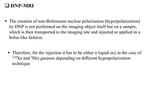  DNP-MRI
 The creation of non-Boltzmann nuclear polarization (hyperpolarization)
by DNP is not performed on the imaging object itself but on a sample,
which is then transported to the imaging site and injected or applied in a
bolus-like fashion.
 Therefore, for the injection it has to be either a liquid or,( in the case of
129Xe and 3He) gaseous depending on different hyperpolarization
technique.
 