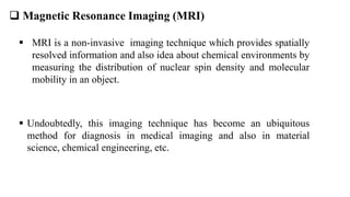  Magnetic Resonance Imaging (MRI)
 MRI is a non-invasive imaging technique which provides spatially
resolved information and also idea about chemical environments by
measuring the distribution of nuclear spin density and molecular
mobility in an object.
 Undoubtedly, this imaging technique has become an ubiquitous
method for diagnosis in medical imaging and also in material
science, chemical engineering, etc.
 
