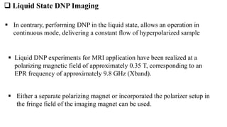  Liquid State DNP Imaging
 Liquid DNP experiments for MRI application have been realized at a
polarizing magnetic field of approximately 0.35 T, corresponding to an
EPR frequency of approximately 9.8 GHz (Xband).
 Either a separate polarizing magnet or incorporated the polarizer setup in
the fringe field of the imaging magnet can be used.
 In contrary, performing DNP in the liquid state, allows an operation in
continuous mode, delivering a constant flow of hyperpolarized sample
 