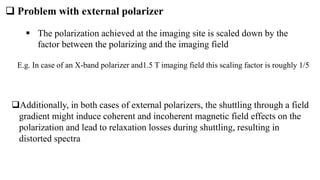  Problem with external polarizer
 The polarization achieved at the imaging site is scaled down by the
factor between the polarizing and the imaging field
E.g. In case of an X-band polarizer and1.5 T imaging field this scaling factor is roughly 1/5
Additionally, in both cases of external polarizers, the shuttling through a field
gradient might induce coherent and incoherent magnetic field effects on the
polarization and lead to relaxation losses during shuttling, resulting in
distorted spectra
 