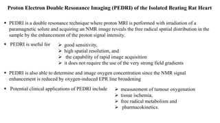 Proton Electron Double Resonance Imaging (PEDRI) of the Isolated Beating Rat Heart
 PEDRI is a double resonance technique where proton MRI is performed with irradiation of a
paramagnetic solute and acquiring an NMR image reveals the free radical spatial distribution in the
sample by the enhancement of the proton signal intensity.
 good sensitivity,
 high spatial resolution, and
 the capability of rapid image acquisition
 it does not require the use of the very strong field gradients
 PEDRI is useful for
 PEDRI is also able to determine and image oxygen concentration since the NMR signal
enhancement is reduced by oxygen-induced EPR line broadening
 Potential clinical applications of PEDRI include  measurement of tumour oxygenation
 tissue ischemia,
 free radical metabolism and
 pharmacokinetics.
 