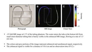 -15 fold MR image at1.5 T of the tubing phantom. The water enters the tube at the bottom left from
small inner-diameter tubing that is barely visible in the enhanced MR image, flowing at a rate of 1.5
mL/min.
 The colour and grey portions of the image represent enhanced and unenhanced signal, respectively
 The enhanced signal is visible for a distance of 10.4 cm and an observation time of 8.2 s
 