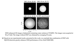 DNP-enhanced 2D images of phantoms containing water solution of TEMPO. The images were acquired at
96 µT field. The image without DNP was obtained by averaging 20 scans.
 Based on our experimental results, presented in this work, we conclude that combination of DNP with
SQUID detection greatly enhances SNR performance of low-field NMR/MRI.
 