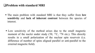  The main problem with standard MRI is that they suffer from low
sensitivity and lack of inherent contrast between the species of
interest.
 Low sensitivity of the method arises due to the small magnetic
moment of the nuclei under study (1H, 13C, 15N etc.). This directly
results in a small polarization of the nuclear spin reservoir (i.e.
difference of number of spins aligned parallel or anti-parallel to the
external magnetic field).
Problem with standard MRI
 