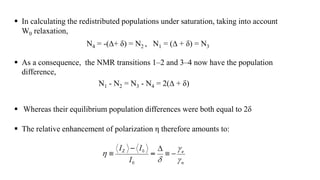  In calculating the redistributed populations under saturation, taking into account
W0 relaxation,
N4 = -(∆+ δ) = N2 , N1 = (∆ + δ) = N3
 As a consequence, the NMR transitions 1–2 and 3–4 now have the population
difference,
N1 - N2 = N3 - N4 = 2(∆ + δ)
 Whereas their equilibrium population differences were both equal to 2δ
 The relative enhancement of polarization η therefore amounts to:
 
