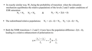 In exactly similar way, W2 being the probability of transition when the relaxation
mechanism equilibrates the relative populations of the levels 2 and 3 under conditions of
ESR saturation:
N1 = N3 N2 = N4 N2 – N3 = 2(∆ + δ)&
 The redistributed relative populations: N3 = -(∆ - δ) = N1 , N2 = (∆ - δ) = N4
 Both the NMR transitions 1–2 and 3–4 now have the population difference -2(∆ - δ),
leading to a relative enhancement of polarization to:
 