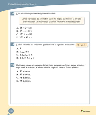 Evaluación integradora tipo Simce
14	 ¿Qué ecuación representa la siguiente situación?
A.	 85 + x = 125
B.	 85 – x = 125
C.	 125 + x = 85
D.	 125 + 85 = x
15	 ¿Cuáles son todas las soluciones que satisfacen la siguiente inecuación?
A.	 5
B.	 1, 2, 3 y 4
C.	 0, 1, 2 , 3 y 4
D.	 0, 1, 2, 3, 4 y 5
16	 Martín está viendo un programa de televisión que dura una hora y quince minutos, y
luego leerá 20 minutos. ¿Cuántos minutos empleará en estas dos actividades?
A.	 35 minutos.
B.	 45 minutos.
C.	 75 minutos.
D.	 95 minutos.
MR
Carlos ha viajado 85 kilómetros y aún no llega a su destino. Si en total
debe recorrer 125 kilómetros, ¿cuántos kilómetros le falta recorrer?
9 – x > 4
186
 