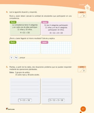 Unidad 2
4.	 Lee la siguiente situación y responde.
Rocío y Javier deben calcular la cantidad de estudiantes que participarán en una
competencia.
¿Rocío y Javier llegarán al mismo resultado? Calcula y explica.
	 Sí	 No	 , porque
5.	 Plantea, a partir de los datos, dos situaciones problema que se puedan responder
mediante las operaciones planteadas.
Datos:	 5 grupos de autitos.
	 15 autos rojos y 18 autos azules.
5 • (15 + 18) (5 • 15) + (5 • 18)
puntos
2
puntos
2
Rocío Javier
Rocío
La competencia tiene 4 categorías
y en cada una de ellas participan
11 niñas y 10 niños.
4 • (11 + 10)
Javier
En las 4 categorías participarán
11 niñas y en las 4 categorías
participarán 10 niños.
(4 • 11) + (4 • 10)
97
 