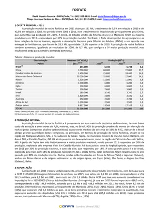 FOSFATO
David Siqueira Fonseca – DNPM/Sede, Tel.: (61) 3312-6839, E-mail: david.fonseca@dnpm.gov.br
Thiago Henrique Cardoso da Silva – DNPM/Sede, Tel.: (61) 3312-6870, E-mail: thiago.cardoso@dnpm.gov.br
1 OFERTA MUNDIAL - 2011
A produção mundial de rocha fosfática em 2011 alcançou 191 Mt, crescimento de 5,5% em relação a 2010 e de
42,5% em relação a 2002. No período entre 2002 e 2011, este crescimento foi impulsionado principalmente pela China,
que aumentou sua produção em 213%. A China, os Estados Unidos da América (EUA) e o Marrocos foram os maiores
produtores em 2011, responsáveis por 67% da produção mundial. No Brasil, o forte desempenho do agronegócio e as
boas relações de trocas levaram, segundo a Associação Nacional para Difusão de Adubos (ANDA), a um recorde nas
entregas de fertilizantes, que foram de 28,3 Mt, quantidade 15,5% superior à de 2010. A produção de rocha fosfática
também aumentou, igualando os resultados de 2008, de 6,7 Mt, que configura a 5ª maior produção mundial, mas
insuficiente ainda para atender a demanda doméstica.
Tabela 1 Reserva e produção mundial
Discriminação Reservas (10
3
t P2O5) Produção (10
3
t)
Países 2011
(p) (1)
2010
(r)
2011
(p)
%
Brasil
(2)
273.000 6.192 6.738 3,5
China 3.700.000 68.000 72.000 37,7
Estados Unidos da América 1.400.000 25.800 28.400 14,9
Marrocos e Saara Ocidental 50.000.000 25.800 27.000 14,1
Rússia 1.300.000 11.000 11.000 5,8
Jordânia 1.500.000 6.000 6.200 3,2
Egito 100.000 6.000 6.000 3,1
Tunísia 100.000 7.600 5.000 2,6
Israel 180.000 3.140 3.200 1,7
Síria 1.800.000 2.800 3.100 1,6
Austrália 250.000 2.600 2.700 1,4
África do Sul 1.500.000 2.500 2.500 1,3
Outros países 8.897.000 13.568 17.162 9,1
TOTAL 71.000.000 181.000 191.000 100
Fonte: DNPM/DIPLAM; USGS – Mineral Commodity Summaries 2012; ANDA.
(1) Nutrientes em P2O5; (2) reserva lavrável; (r) revisado; (p) dado preliminar.
2 PRODUÇÃO INTERNA
A produção mundial de rocha fosfática é proveniente em sua maioria de depósitos sedimentares, de mais baixo
custo de extração e com teores de P2O5 maiores, mas, no Brasil, 90% da produção provêm do manto de alteração de
rochas ígneas (complexos alcalino-carbonatíticos), cujos teores médios são de cerca de 10% de P2O5. Apesar de o Brasil
abrigar grande quantidade destes complexos, os principais, em termos de produção de rocha fosfática, situam-se na
região do Triângulo Mineiro, MG, e no sudoeste de Goiás: Tapira, no município mineiro de mesmo nome; Barreiro, em
Araxá, MG; e Catalão-Ouvidor, GO. Há ainda projetos em desenvolvimento, como na região de Patrocínio-Serra do Salitre,
MG. A jazida de Tapira tem sido historicamente a maior produtora nacional, sendo que em 2011 respondeu por 30% da
produção, explorada pela empresa Vale. Em Catalão-Ouvidor, há duas jazidas: uma da Anglo/Copebrás, que respondeu
em 2011 por 20% da produção nacional, e outra da Vale, que respondeu por 14%. A outra grande jazida é a de Araxá,
explorada pela Vale, com 18% da produção nacional em 2011. Desta forma, estes complexos foram responsáveis no ano
passado por 80% da produção interna. Outras jazidas estão localizadas em Patos de Minas (Vale) e Lagamar (Galvani),
ambas em Minas Gerais e de origem sedimentar; e, de origem ígnea, em Cajati (Vale), São Paulo, e Angico dos Dias
(Galvani), Bahia.
3 IMPORTAÇÃO
A importação em 2011 cresceu vertiginosamente, principalmente dos produtos intermediários, com destaque para
a NCM 31054000 (Diidrogeno-Ortofosfato de Amônio, ou MAP), que saltou de 1,2 Mt em 2010, correspondente a US$
561,3 milhões, para 2,1 Mt em 2011, com custo de US$ 1,3 bilhão. Outra NCM que teve um aumento considerável na
importação foi a 310559000 (Outros Adubos/Fertilizantes c/nitrogênio), já que em 2010 foram importadas 416,5 mil t,
correspondendo a US$ 148,9 milhões, saltando para 1,1 Mt e US$ 498,5 milhões em 2011. No total, foram 6,3 Mt de
produtos intermediários importados, principalmente de Marrocos (25%), EUA (21%), Rússia (14%), China (13%) e Israel
(10%), que custaram US$ 3,3 bilhões ao país. Já os bens primários tiveram crescimento moderado na quantidade, mas
expressivo aumento nos dispêndios (US$ 135,1 milhões em 2010 para US$ 207,3 milhões em 2011). Esses produtos
vieram principalmente do Marrocos (47%), Argélia (23%) e Peru (16%).
 