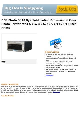 DNP Photo DS40 Dye Sublimation Professional Color
Photo Printer for 3.5 x 5, 4 x 6, 5x7, 6 x 8, 6 x 9 inch
Prints
TECHNICAL DETAILS
Mobility: compact, lightweight and easy toq
transport
Print speeds are as fast as 8.7 seconds per 4x6q
print
A powerful print control engine designed toq
maximize image quality
Printers have an ergonomic design for easy-accessq
front loading of media
DS40 is equipped with an exclusive system thatq
protects paper from any dust exposure during
printing
Read moreq
PRODUCT DESCRIPTION
DNP Photo DS40 Printer is high-speed, high-quality photo printers for use in photo labs, photo kiosks, by professional
photographers, or in other commercial applications. You can produce rich photos that display full color details and
smooth gradation. The lamination layer on the media provides resistance to fading, fingerprints, water, ozone and dust.
DS Printers support matte and glossy finishes without changing ribbon or paper. Read more
You May Also Like
 