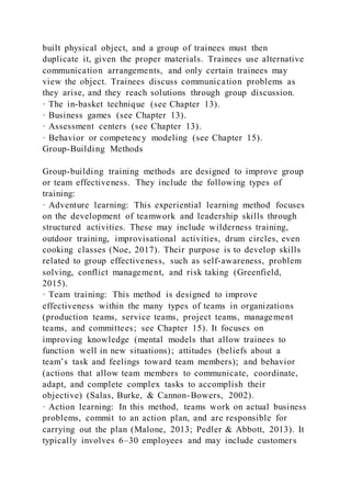 built physical object, and a group of trainees must then
duplicate it, given the proper materials. Trainees use alternative
communication arrangements, and only certain trainees may
view the object. Trainees discuss communication problems as
they arise, and they reach solutions through group discussion.
· The in-basket technique (see Chapter 13).
· Business games (see Chapter 13).
· Assessment centers (see Chapter 13).
· Behavior or competency modeling (see Chapter 15).
Group-Building Methods
Group-building training methods are designed to improve group
or team effectiveness. They include the following types of
training:
· Adventure learning: This experiential learning method focuses
on the development of teamwork and leadership skills through
structured activities. These may include wilderness training,
outdoor training, improvisational activities, drum circles, even
cooking classes (Noe, 2017). Their purpose is to develop skills
related to group effectiveness, such as self-awareness, problem
solving, conflict management, and risk taking (Greenfield,
2015).
· Team training: This method is designed to improve
effectiveness within the many types of teams in organizations
(production teams, service teams, project teams, management
teams, and committees; see Chapter 15). It focuses on
improving knowledge (mental models that allow trainees to
function well in new situations); attitudes (beliefs about a
team’s task and feelings toward team members); and behavior
(actions that allow team members to communicate, coordinate,
adapt, and complete complex tasks to accomplish their
objective) (Salas, Burke, & Cannon-Bowers, 2002).
· Action learning: In this method, teams work on actual business
problems, commit to an action plan, and are responsible for
carrying out the plan (Malone, 2013; Pedler & Abbott, 2013). It
typically involves 6–30 employees and may include customers
 