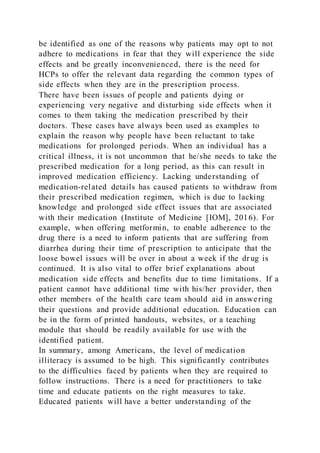 be identified as one of the reasons why patients may opt to not
adhere to medications in fear that they will experience the side
effects and be greatly inconvenienced, there is the need for
HCPs to offer the relevant data regarding the common types of
side effects when they are in the prescription process.
There have been issues of people and patients dying or
experiencing very negative and disturbing side effects when it
comes to them taking the medication prescribed by their
doctors. These cases have always been used as examples to
explain the reason why people have been reluctant to take
medications for prolonged periods. When an individual has a
critical illness, it is not uncommon that he/she needs to take the
prescribed medication for a long period, as this can result in
improved medication efficiency. Lacking understanding of
medication-related details has caused patients to withdraw from
their prescribed medication regimen, which is due to lacking
knowledge and prolonged side effect issues that are associated
with their medication (Institute of Medicine [IOM], 2016). For
example, when offering metformin, to enable adherence to the
drug there is a need to inform patients that are suffering from
diarrhea during their time of prescription to anticipate that the
loose bowel issues will be over in about a week if the dr ug is
continued. It is also vital to offer brief explanations about
medication side effects and benefits due to time limitations. If a
patient cannot have additional time with his/her provider, then
other members of the health care team should aid in answering
their questions and provide additional education. Education can
be in the form of printed handouts, websites, or a teaching
module that should be readily available for use with the
identified patient.
In summary, among Americans, the level of medication
illiteracy is assumed to be high. This significantly contributes
to the difficulties faced by patients when they are required to
follow instructions. There is a need for practitioners to take
time and educate patients on the right measures to take.
Educated patients will have a better understanding of the
 