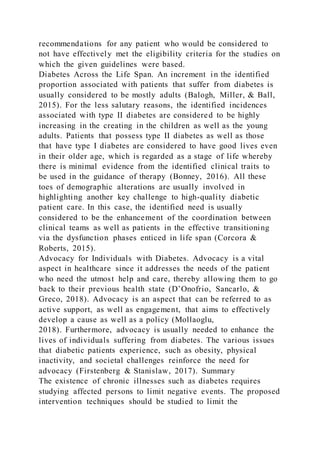 recommendations for any patient who would be considered to
not have effectively met the eligibility criteria for the studies on
which the given guidelines were based.
Diabetes Across the Life Span. An increment in the identified
proportion associated with patients that suffer from diabetes is
usually considered to be mostly adults (Balogh, Miller, & Ball,
2015). For the less salutary reasons, the identified incidences
associated with type II diabetes are considered to be highly
increasing in the creating in the children as well as the young
adults. Patients that possess type II diabetes as well as those
that have type I diabetes are considered to have good lives even
in their older age, which is regarded as a stage of life whereby
there is minimal evidence from the identified clinical traits to
be used in the guidance of therapy (Bonney, 2016). All these
toes of demographic alterations are usually involved in
highlighting another key challenge to high-quality diabetic
patient care. In this case, the identified need is usually
considered to be the enhancement of the coordination between
clinical teams as well as patients in the effective transitioning
via the dysfunction phases enticed in life span (Corcora &
Roberts, 2015).
Advocacy for Individuals with Diabetes. Advocacy is a vital
aspect in healthcare since it addresses the needs of the patient
who need the utmost help and care, thereby allowing them to go
back to their previous health state (D’Onofrio, Sancarlo, &
Greco, 2018). Advocacy is an aspect that can be referred to as
active support, as well as engagement, that aims to effectively
develop a cause as well as a policy (Mollaoglu,
2018). Furthermore, advocacy is usually needed to enhance the
lives of individuals suffering from diabetes. The various issues
that diabetic patients experience, such as obesity, physical
inactivity, and societal challenges reinforce the need for
advocacy (Firstenberg & Stanislaw, 2017). Summary
The existence of chronic illnesses such as diabetes requires
studying affected persons to limit negative events. The proposed
intervention techniques should be studied to limit the
 