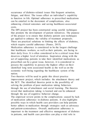 occurrence of diabetes-related issues like frequent urination,
fatigue, and thirst. The issues affect an individual’s capability
to function in life. Optimal adherence to prescribed medications
can be entailed in the decrement of complications, also
enhancing clinical outcomes and saving healthcare-associated
costs.
The DPI project has been constructed using careful techniques
that promote the development of patient initiatives. The purpose
of the project is to ensure that diabetic patient care techniques
get applied to enhance the validity of treatment proposals.
There are practical solutions to limiting the effects of diabetes,
which require careful adherence (Nunes, 2015).
Medication adherence is considered to be the largest challenge
that healthcare workers, as well as their patients, are facing in
their daily lives. It is often considered to be a critical issue that
deserves a higher level of attention. Inspiration along with the
act of supporting patients to take their identified medications as
prescribed can be a great issue, however, it is considered to
possess the capability to possess the highest effect on their
identified long term associated health as the well as on the
economic well-being regarding the healthcare system of the
nation.
Two theories will be used to guide this direct practice
improvement project, which includes: the attachment theory and
the SCT. The identified theories point to the possibility of
solving the problem of poor medication taking behaviors
through the use of attachment and social learning. The theories
reveal that medication taking is learned and can be enhanced
through the use of cognitive behavior change.
The empirical review points to the complications caused by lack
of medication adherence in diabetes patients. It also highlights
possible ways in which health care providers can help patients
better adhere to medication through strategies such as advocacy
and patient-centeredness. Overall, medication adherence is
important to the treatment and effective management of diabetes
in patients, and health care providers can play a vital role in
 