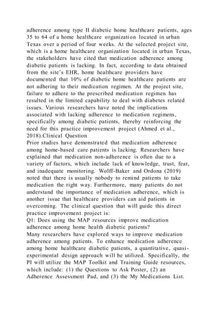 adherence among type II diabetic home healthcare patients, ages
35 to 64 of a home healthcare organization located in urban
Texas over a period of four weeks. At the selected project site,
which is a home healthcare organization located in urban Texas,
the stakeholders have cited that medication adherence among
diabetic patients is lacking. In fact, according to data obtained
from the site’s EHR, home healthcare providers have
documented that 10% of diabetic home healthcare patients are
not adhering to their medication regimen. At the project site,
failure to adhere to the prescribed medication regimen has
resulted in the limited capability to deal with diabetes related
issues. Various researchers have noted the implications
associated with lacking adherence to medication regimens,
specifically among diabetic patients, thereby reinforcing the
need for this practice improvement project (Ahmed et al.,
2018).Clinical Question
Prior studies have demonstrated that medication adherence
among home-based care patients is lacking. Researchers have
explained that medication non-adherence is often due to a
variety of factors, which include lack of knowledge, trust, fear,
and inadequate monitoring. Wolff-Baker and Ordona (2019)
noted that there is usually nobody to remind patients to take
medication the right way. Furthermore, many patients do not
understand the importance of medication adherence, which is
another issue that healthcare providers can aid patients in
overcoming. The clinical question that will guide this direct
practice improvement project is:
Q1: Does using the MAP resources improve medication
adherence among home health diabetic patients?
Many researchers have explored ways to improve medication
adherence among patients. To enhance medication adherence
among home healthcare diabetic patients, a quantitative, quasi -
experimental design approach will be utilized. Specifically, the
PI will utilize the MAP Toolkit and Training Guide resources,
which include: (1) the Questions to Ask Poster, (2) an
Adherence Assessment Pad, and (3) the My Medications List.
 