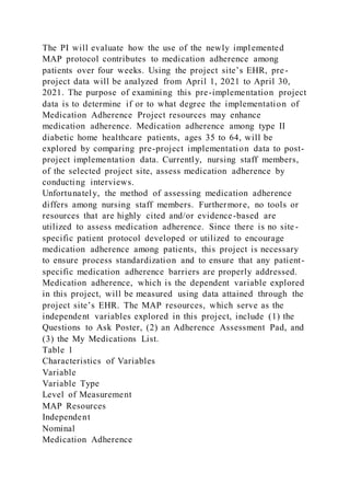 The PI will evaluate how the use of the newly implemented
MAP protocol contributes to medication adherence among
patients over four weeks. Using the project site’s EHR, pre-
project data will be analyzed from April 1, 2021 to April 30,
2021. The purpose of examining this pre-implementation project
data is to determine if or to what degree the implementation of
Medication Adherence Project resources may enhance
medication adherence. Medication adherence among type II
diabetic home healthcare patients, ages 35 to 64, will be
explored by comparing pre-project implementation data to post-
project implementation data. Currently, nursing staff members,
of the selected project site, assess medication adherence by
conducting interviews.
Unfortunately, the method of assessing medication adherence
differs among nursing staff members. Furthermore, no tools or
resources that are highly cited and/or evidence-based are
utilized to assess medication adherence. Since there is no site -
specific patient protocol developed or utilized to encourage
medication adherence among patients, this project is necessary
to ensure process standardization and to ensure that any patient-
specific medication adherence barriers are properly addressed.
Medication adherence, which is the dependent variable explored
in this project, will be measured using data attained through the
project site’s EHR. The MAP resources, which serve as the
independent variables explored in this project, include (1) the
Questions to Ask Poster, (2) an Adherence Assessment Pad, and
(3) the My Medications List.
Table 1
Characteristics of Variables
Variable
Variable Type
Level of Measurement
MAP Resources
Independent
Nominal
Medication Adherence
 