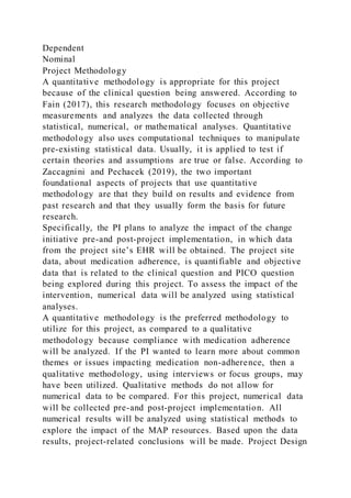 Dependent
Nominal
Project Methodology
A quantitative methodology is appropriate for this project
because of the clinical question being answered. According to
Fain (2017), this research methodology focuses on objective
measurements and analyzes the data collected through
statistical, numerical, or mathematical analyses. Quantitative
methodology also uses computational techniques to manipulate
pre-existing statistical data. Usually, it is applied to test if
certain theories and assumptions are true or false. According to
Zaccagnini and Pechacek (2019), the two important
foundational aspects of projects that use quantitative
methodology are that they build on results and evidence from
past research and that they usually form the basis for future
research.
Specifically, the PI plans to analyze the impact of the change
initiative pre-and post-project implementation, in which data
from the project site’s EHR will be obtained. The project site
data, about medication adherence, is quantifiable and objective
data that is related to the clinical question and PICO question
being explored during this project. To assess the impact of the
intervention, numerical data will be analyzed using statistical
analyses.
A quantitative methodology is the preferred methodology to
utilize for this project, as compared to a qualitative
methodology because compliance with medication adherence
will be analyzed. If the PI wanted to learn more about common
themes or issues impacting medication non-adherence, then a
qualitative methodology, using interviews or focus groups, may
have been utilized. Qualitative methods do not allow for
numerical data to be compared. For this project, numerical data
will be collected pre-and post-project implementation. All
numerical results will be analyzed using statistical methods to
explore the impact of the MAP resources. Based upon the data
results, project-related conclusions will be made. Project Design
 