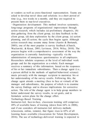 or vendors as well as cross-functional representation. Teams are
asked to develop novel ideas and solutions in a short period of
time (e.g., two weeks to a month), and they are required to
present them to top-level executives.
· Organization development: This method involves systematic,
long-range programs of organizational improvement through
action research, which includes (a) preliminary diagnosis, (b)
data gathering from the client group, (c) data feedback to the
client group, (d) data exploration by the client group, (e) action
planning, and (f) action; the cycle then begins again. Although
action research may assume many forms (Austin & Bartunek,
2003), one of the most popular is survey feedback (Church,
Waclawski, & Kraut, 2001; Levinson, 2014; Wiley, 2010). The
process begins with a comprehensive assessment of the way the
organization is currently functioning—typically via the
administration of anonymous questionnaires to all employees.
Researchers tabulate responses at the level of individual work
groups and for the organization as a whole. Each manager
receives a summary of this information, based on the responses
of his or her immediate subordinates. Then a change agent (i.e.,
a person skilled in the methods of applied behavioral science)
meets privately with the manager recipient to maximize his or
her understanding of the survey results. Following this, the
change agent attends a meeting (face to face or virtual) of the
manager and subordinates, the purpose of which is to examine
the survey findings and to discuss implications for corrective
action. The role of the change agent is to help group members to
better understand the survey results, to set goals, and to
formulate action plans for the change effort.
Technology-Based Training
Instructor-led, face-to-face, classroom training still comprises
49% of available hours of training (down from 64% in 2008),
and if one considers all instructor-led delivery methods
(classroom, online, remote), that figure rises to 65% of all
learning hours available (Association for Talent Development,
2016). The use of technology-delivered training is expected to
 