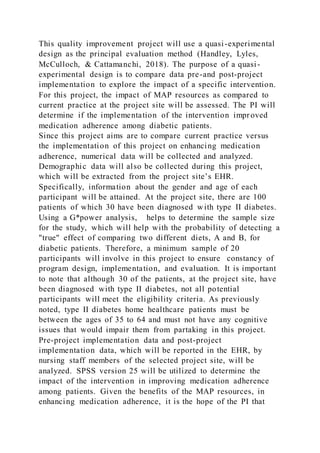 This quality improvement project will use a quasi-experimental
design as the principal evaluation method (Handley, Lyles,
McCulloch, & Cattamanchi, 2018). The purpose of a quasi-
experimental design is to compare data pre-and post-project
implementation to explore the impact of a specific intervention.
For this project, the impact of MAP resources as compared to
current practice at the project site will be assessed. The PI will
determine if the implementation of the intervention improved
medication adherence among diabetic patients.
Since this project aims are to compare current practice versus
the implementation of this project on enhancing medication
adherence, numerical data will be collected and analyzed.
Demographic data will also be collected during this project,
which will be extracted from the project site’s EHR.
Specifically, information about the gender and age of each
participant will be attained. At the project site, there are 100
patients of which 30 have been diagnosed with type II diabetes.
Using a G*power analysis, helps to determine the sample size
for the study, which will help with the probability of detecting a
"true" effect of comparing two different diets, A and B, for
diabetic patients. Therefore, a minimum sample of 20
participants will involve in this project to ensure constancy of
program design, implementation, and evaluation. It is important
to note that although 30 of the patients, at the project site, have
been diagnosed with type II diabetes, not all potential
participants will meet the eligibility criteria. As previously
noted, type II diabetes home healthcare patients must be
between the ages of 35 to 64 and must not have any cognitive
issues that would impair them from partaking in this project.
Pre-project implementation data and post-project
implementation data, which will be reported in the EHR, by
nursing staff members of the selected project site, will be
analyzed. SPSS version 25 will be utilized to determine the
impact of the intervention in improving medication adherence
among patients. Given the benefits of the MAP resources, in
enhancing medication adherence, it is the hope of the PI that
 