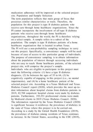 medication adherence will be improved at the selected project
site. Population and Sample Selection
The term population reflects that main group of focus that
possesses similar characteristics or traits. Therefore, the
population for this project is type II diabetes patients who
receive care through home healthcare organizations. Since the
PI cannot incorporate the involvement of all type II diabetes
patients who receive care through home healthcare
organizations, throughout the world, the PI is therefore relying
on a select sample. A sample refers to a subset of the
population. The sample is type II diabetes patients of a home
healthcare organization that is located in urban Texas.
The PI will use a non-probability sampling technique to carry
out this project. Specifically, a convenience sample will be used
because of ease of access to this particular group of individuals.
The purpose of convenience sampling is to obtain information
about the population of interest through accessing individuals
who are easy to reach. Home healthcare patients, of the selected
project site, will comprise the project’s sample.
Individuals who are eligible to participate in this project must
meet the following criteria: (1) have a type II diabetes
diagnosis, (2) be between the ages of 35 to 64, (3) be
cognitively capable of engaging in this project (i.e., no mental
impairments), and (4) be a home healthcare patient of the
selected project site. According to a Texas Medicaid and Texas
Diabetes Council report (2020), which provides the most up-to-
date information about hospital claims from diabetes patients in
2019, 82,708 outpatient hospital claims were made by diabetes
patients. Furthermore, 193,551 professional claims were made
by Medicaid clients in 2019 (Texas Diabetes Council, 2020).
The information reported by the Texas Diabetes Council (2020)
is significant because it reinforces the prevalence of diabetes in
the state of Texas where this project is to be carried out.
According to a study by the United Health Foundation (2019),
the prevalence of diabetes among residents of Texas continues
to increase. In the United States, according to the CDC (2019),
 
